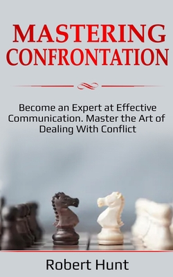 Mastering Confrontation: Become an Expert at Effective Communication. Master the Art of Dealing with Conflict - Hunt, Robert