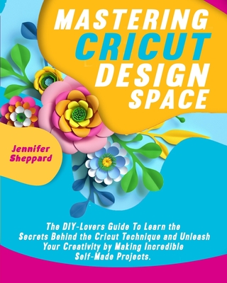 Mastering Cricut Design Space: The DIY-Lovers Guide to learn the Secrets behind the Cricut Technique and Unleash your Creativity by Making Incredible Self-Made Projects. - Sheppard, Jennifer