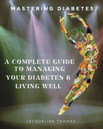 Mastering Diabetes: A Complete Guide To Managing Your Diabetes & Living Well