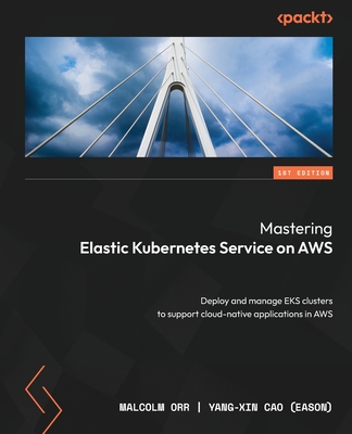 Mastering Elastic Kubernetes Service on AWS: Deploy and manage EKS clusters to support cloud-native applications in AWS - Orr, Malcolm, and (Eason), Yang-Xin Cao