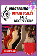Mastering Guitar Scales for Beginners: A Step-By-Step Guide To Unlocking The Secrets Of Scales, Solos, And Musical Mastery
