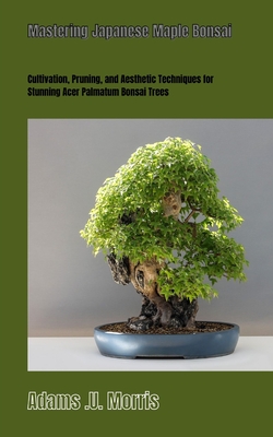 Mastering Japanese Maple Bonsai: Cultivation, Pruning, and Aesthetic Techniques for Stunning Acer Palmatum Bonsai Trees - Morris, Adams U