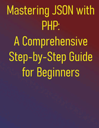 Mastering JSON with PHP: A Comprehensive Step-by-Step Guide for Beginners: From Fundamentals to Advanced API Development and Data Handling: Your Essential Handbook for Integrating JSON in PHP