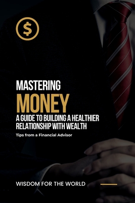 Mastering Money: A Guide to Building a Healthier Relationship with Wealth: Tips from a Financial Advisor - For the World, Wisdom