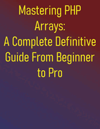 Mastering PHP Arrays: A Complete Definitive Guide From Beginner to Pro: Essential Skills for Effective PHP Arrays Programming: A Step-by-Step Approach for Beginners and Intermediate Developers