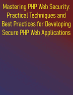 Mastering PHP Web Security: Practical Techniques and Best Practices for Developing Secure PHP Web Applications: A Comprehensive Guide to Building and Protecting Secure PHP Web Applications