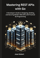 Mastering REST APIs with Go: A Developer's Guide to Designing, Building, and Securing Modern Web APIs with Practical Go Programming