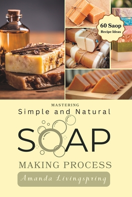 Mastering Simple and Natural Soap Making Process: Unlocking Nature's Secrets - A Comprehensive Guide to Natural Soapmaking Recipes - Your Ultimate DIY Process Book for Crafting Luxurious Soaps - Livingspring, Amanda