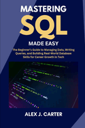 Mastering SQL Made Easy: The Beginner's Guide to Managing Data, Writing Queries, and Building Real-World Database Skills for Career Growth in Tech