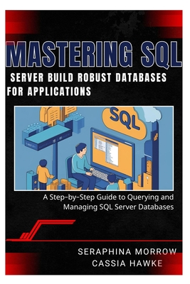 Mastering SQL Server: BUILD ROBUST DATABASES FOR APPLICATIONS: A Step-by-Step Guide to Querying and Managing SQL Server Databases - Hawke, Cassia, and Morrow, Seraphina