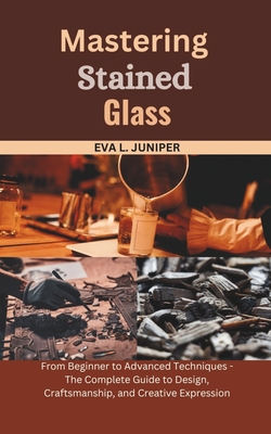 Mastering Stained Glass: From Beginner to Advanced Techniques - The Complete Guide to Design, Craftsmanship, and Creative Expression - Juniper, Eva L