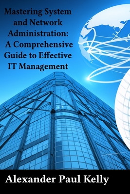 Mastering System and Network Administration: A Comprehensive Guide to Effective IT Management - Kelly, Alexander Paul
