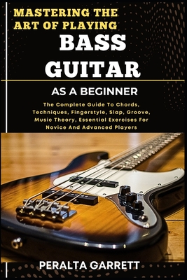 Mastering the Art of Playing Bass Guitar as a Beginner: The Complete Guide To Chords, Techniques, Fingerstyle, Slap, Groove, Music Theory, Essential Exercises For Novice And Advanced Players - Garrett, Peralta