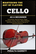 Mastering the Art of Playing Cello as a Beginner: Techniques, Bowing Styles, Finger Placement, Music Theory, Sheet Reading, And Practice Routines For Novice To Advanced Players