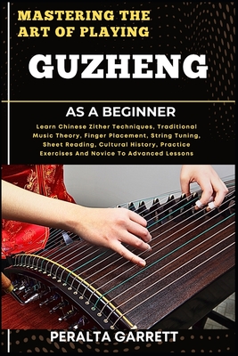 Mastering the Art of Playing Guzheng as a Beginner: Learn Chinese Zither Techniques, Traditional Music Theory, Finger Placement, String Tuning, Sheet Reading, Cultural History, Practice Exercises And Novice To Advanced Lessons - Garrett, Peralta