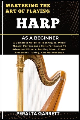Mastering the Art of Playing Harp as a Beginner: A Complete Guide To Techniques, Music Theory, Performance Skills For Novice To Advanced Players, Reading Sheet, Finger Placement, Tuning, And Maintenance - Garrett, Peralta