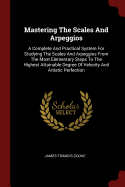 Mastering The Scales And Arpeggios: A Complete And Practical System For Studying The Scales And Arpeggios From The Most Elementary Steps To The Highest Attainable Degree Of Velocity And Artistic Perfection