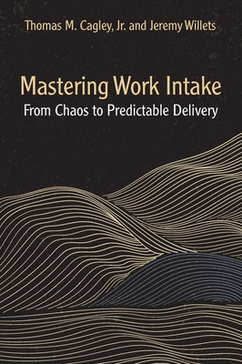 Mastering Work Intake: From Chaos to Predictable Delivery - Cagley, Thomas M, and Willets, Jeremy