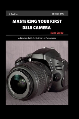 Mastering Your First DSLR Camera User Guide: A Complete Guide for Beginners in Photography - Bray, Johnnie