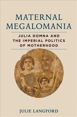 Maternal Megalomania: Julia Domna and the Imperial Politics of Motherhood - Langford, Julie