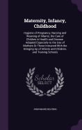 Maternity, Infancy, Childhood: Hygiene of Pregnancy; Nursing and Weaning of Infants; the Care of Children in Health and Disease. Adapted Especially to the Use of Mothers Or Those Intrusted With the Bringing Up of Infants and Children, and Training Schools