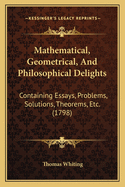 Mathematical, Geometrical, And Philosophical Delights: Containing Essays, Problems, Solutions, Theorems, Etc. (1798)