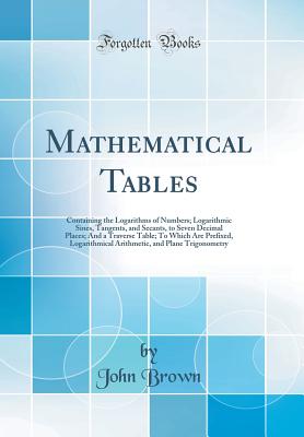 Mathematical Tables: Containing the Logarithms of Numbers; Logarithmic Sines, Tangents, and Secants, to Seven Decimal Places; And a Traverse Table; To Which Are Prefixed, Logarithmical Arithmetic, and Plane Trigonometry (Classic Reprint) - Brown, John