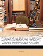 Mathematical Tables: Containing the Logarithms of Numbers; Logarithmic Sines, Tangents, and Secants, to Seven Decimal Places. ... to Which Are Prefixed, Logarithmical Arithmetic: ... Also Examples in Practical Geometry, ... by J. Brown, ...