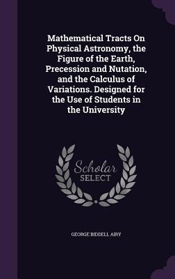 Mathematical Tracts On Physical Astronomy, the Figure of the Earth, Precession and Nutation, and the Calculus of Variations. Designed for the Use of Students in the University - Airy, George Biddell, Sir