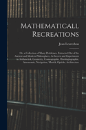 Mathematicall Recreations: Or, a Collection of Many Problemes, Extracted Out of the Ancient and Modern Philosophers, As Secrets and Experiments in Arithmetick, Geometry, Cosmographie, Horologiographie, Astronomie, Navigation, Musick, Opticks, Architecture