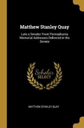 Matthew Stanley Quay: Late a Senator From Pennsylvania Memorial Addresses Delivered in the Senate