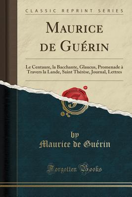 Maurice de Guerin: Le Centaure, La Bacchante, Glaucus, Promenade a Travers La Lande, Saint Therese, Journal, Lettres (Classic Reprint) - Guerin, Maurice De