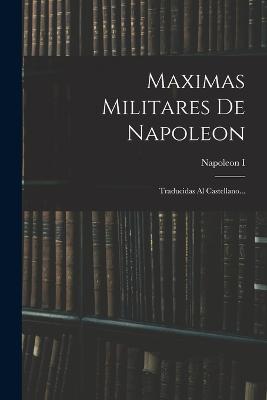 Maximas Militares De Napoleon: Traducidas Al Castellano... - Napoleon I (Emperor of the French) (Creator)