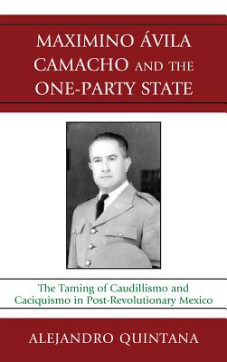 Maximino Avila Camacho and the One-Party State: The Taming of Caudillismo and Caciquismo in Post-Revolutionary Mexico - Quintana, Alejandro