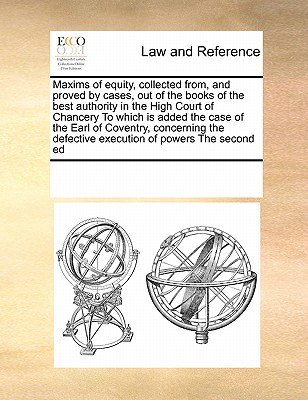 Maxims of Equity, Collected From, and Proved by Cases, Out of the Books of the Best Authority in the High Court of Chancery to Which Is Added the Case of the Earl of Coventry, Concerning the Defective Execution of Powers the Second Ed - Multiple Contributors