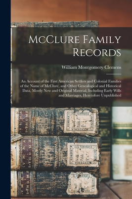 McClure Family Records: An Account of the First American Settlers and Colonial Families of the Name of McClure, and Other Genealogical and Historical Data, Mostly New and Original Material, Including Early Wills and Marriages, Heretofore Unpublished - Clemens, William Montgomery 1860-1931