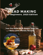 Mead Making for Beginners, 2025 Edition: Your First Brew Made Simple: Learn the Basics (User-Friendly Recipes)