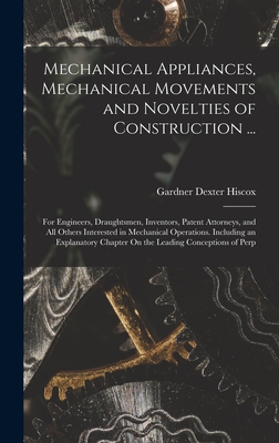 Mechanical Appliances, Mechanical Movements and Novelties of Construction ...: For Engineers, Draughtsmen, Inventors, Patent Attorneys, and All Others Interested in Mechanical Operations. Including an Explanatory Chapter On the Leading Conceptions of Perp - Hiscox, Gardner Dexter
