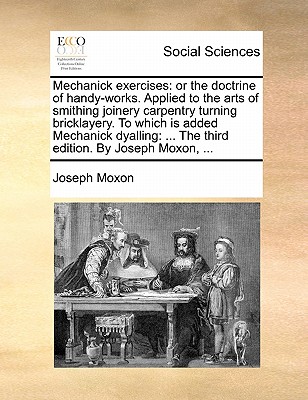 Mechanick Exercises: Or the Doctrine of Handy-Works. Applied to the Arts of Smithing Joinery Carpentry Turning Bricklayery. to Which Is Added Mechanick Dyalling: ... the Third Edition. by Joseph Moxon, ... - Moxon, Joseph