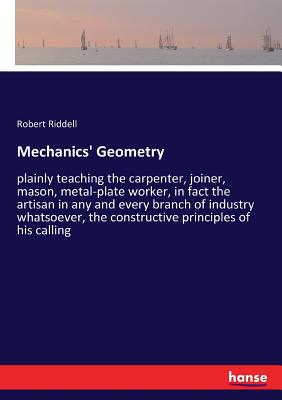 Mechanics' Geometry: plainly teaching the carpenter, joiner, mason, metal-plate worker, in fact the artisan in any and every branch of industry whatsoever, the constructive principles of his calling - Riddell, Robert, MD