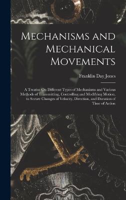 Mechanisms and Mechanical Movements: A Treatise On Different Types of Mechanisms and Various Methods of Transmitting, Controlling and Modifying Motion, to Secure Changes of Velocity, Direction, and Duration of Time of Action - Jones, Franklin Day