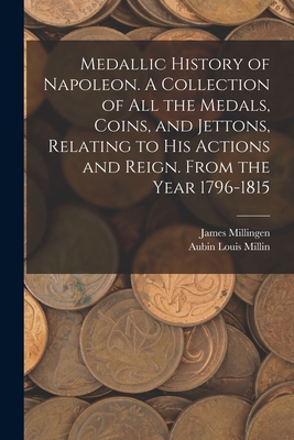 Medallic History of Napoleon. A Collection of all the Medals, Coins, and Jettons, Relating to his Actions and Reign. From the Year 1796-1815 - Millin, Aubin Louis, and Millingen, James