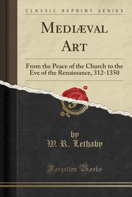 Mediaeval Art: From the Peace of the Church to the Eve of the Renaissance, 312-1350 (Classic Reprint) - Lethaby, W. R.