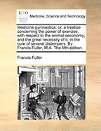 Medicina Gymnastica: Or, a Treatise Concerning the Power of Exercise, with Respect to the Animal Oeconomy; And the Great Necessity of It, in the Cure of Several Distempers. by Francis Fuller, M.A. the Fifth Edition.