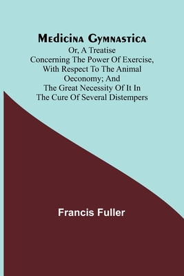 Medicina Gymnastica; or, A treatise concerning the power of exercise, with respect to the animal oeconomy; and the great necessity of it in the cure of several distempers - Fuller, Francis