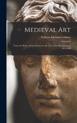 Medieval Art: From the Peace of the Church to the Eve of the Renaissance, 312-1350 - Lethaby, William Richard