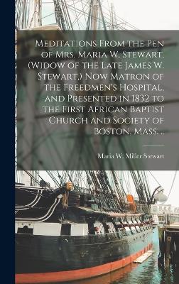 Meditations From the pen of Mrs. Maria W. Stewart, (widow of the Late James W. Stewart, ) now Matron of the Freedmen's Hospital, and Presented in 1832 to the First African Baptist Church and Society of Boston, Mass. .. - Stewart, Maria W Miller