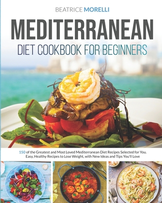 Mediterranean Diet Cookbook for Beginners: 150 of the Greatest and Most Loved Mediterranean Diet Recipes Selected for You. Easy, Healthy Meals to Lose Weight, with New Ideas and Tips You'll Love - Morelli, Beatrice