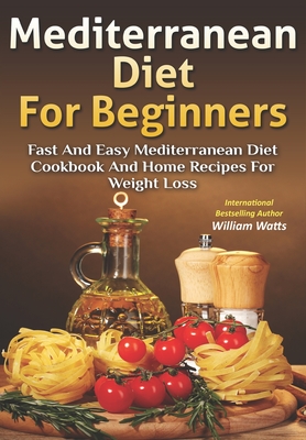 Mediterranean Diet For Beginners: Fast and Easy Mediterranean Diet Cookbook and Home Recipes for Weight Loss - Watts, William