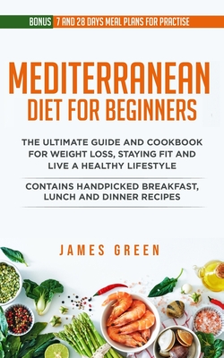 Mediterranean Diet For Beginners: The Ultimate Guide and Cookbook for Weight Loss, Staying Fit and Live a Healthy Lifestyle. Contains Handpicked Breakfast, Lunch and Dinner Recipes (Bonus:7 day and 28 Day Meal Plans for Practice and Recipes) - Green, James